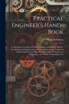 Practical Engineer's Hand-book; Comprising a Treatise on Modern Engines and Boilers, Marine, Locomotive, and Stationary; and Containing a Large Collec - Hutton, Walter S.