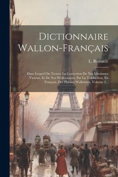 Dictionnaire Wallon-français: Dans Lequel On Trouve La Correction De Nos Idiotismes Vicieux, Et De Nos Wallonismes, Par La Traduction, En Français, - Remacle, L.