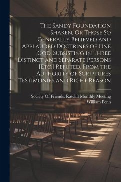The Sandy Foundation Shaken, Or Those So Generally Believed and Applauded Doctrines of One God, Subsisting in Three Distinct and Separate Persons [Etc - Penn, William