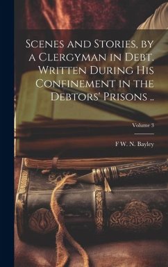 Scenes and Stories, by a Clergyman in Debt. Written During his Confinement in the Debtors' Prisons ..; Volume 3 - Bayley, F. W. N.