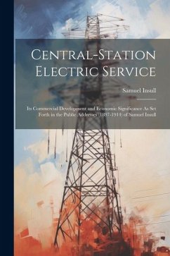 Central-Station Electric Service: Its Commercial Development and Economic Significance As Set Forth in the Public Addresses (1897-1914) of Samuel Insu - Insull, Samuel
