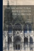 The Architectural Antiquities Of Great Britain: Represented And Illustrated In A Series Of Views, Elevations, Plans, Sections, And Details, Of Ancient