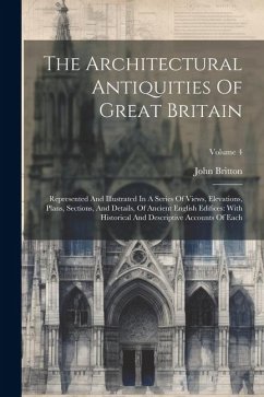The Architectural Antiquities Of Great Britain: Represented And Illustrated In A Series Of Views, Elevations, Plans, Sections, And Details, Of Ancient - Britton, John
