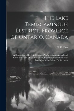 The Lake Temiscamingue District, Province of Ontario, Canada: A Description of its Soil, Climate, Products, Area, Agricultural Capabilities and Other - Farr, C. C.