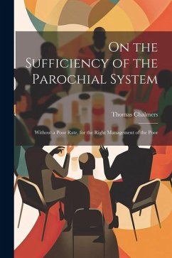 On the Sufficiency of the Parochial System: Without a Poor Rate, for the Right Management of the Poor - Chalmers, Thomas