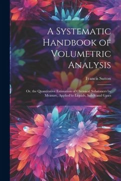 A Systematic Handbook of Volumetric Analysis: Or, the Quantitative Estimation of Chemical Substances by Measure, Applied to Liquids, Solids and Gases - Sutton, Francis