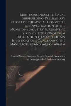 Munitions Industry, Naval Shipbuilding. Preliminary Report of the Special Committee on Investigation of the Munitions Industry Pursuant to S. Res. 206 (73d Congress) A Resolution to Make Certain Investigations Concerning the Manufacture and Sale of Arms A