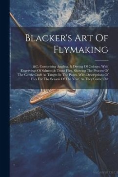 Blacker's Art Of Flymaking: &c, Comprising Angling, & Dyeing Of Colours, With Engravings Of Salmon & Trout Flies, Showing The Process Of The Gentl - Anonymous