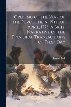 Opening of the war of the Revolution, 19th of April, 1775. A Brief Narrative of the Principal Transactions of That Day - Clark, Jonas