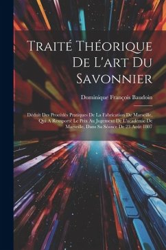 Traité Théorique De L'art Du Savonnier: Déduit Des Procédés Pratiques De La Fabrication De Marseille, Qui A Remporté Le Prix Au Jugement De L'académie - Baudoin, Dominique François