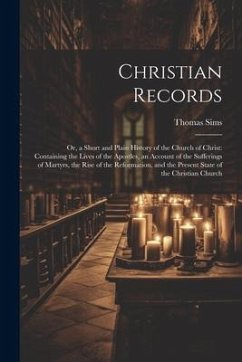 Christian Records: Or, a Short and Plain History of the Church of Christ: Containing the Lives of the Apostles, an Account of the Sufferi - Sims, Thomas