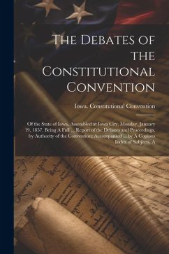 The Debates of the Constitutional Convention; of the State of Iowa, Assembled at Iowa City, Monday, January 19, 1857. Being A Full ... Report of the D - Iowa Constitutional Convention