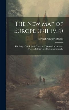 The New Map of Europe (1911-1914): The Story of the Recent European Diplomatic Crises and Wars and of Europe's Present Catastrophe - Gibbons, Herbert Adams
