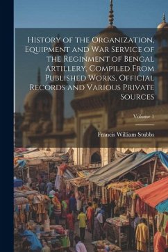 History of the Organization, Equipment and War Service of the Reginment of Bengal Artillery, Compiled From Published Works, Official Records and Vario - Stubbs, Francis William