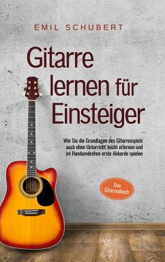 Gitarre lernen für Einsteiger - Wie Sie die Grundlagen des Gitarrenspiels auch ohne Unterricht leicht erlernen und im Handumdrehen erste Akkorde spielen - Das Gitarrenbuch - Schubert, Emil