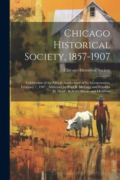 Chicago Historical Society, 1857-1907: Celebration of the Fiftieth Anniversary of its Incorporation, February 7, 1907; Addresses by Ezra B. McCagg and