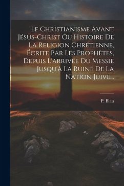 Le Christianisme Avant Jésus-christ Ou Histoire De La Religion Chrétienne, Écrite Par Les Prophètes, Depuis L'arrivée Du Messie Jusqu'à La Ruine De La - Blau, P.