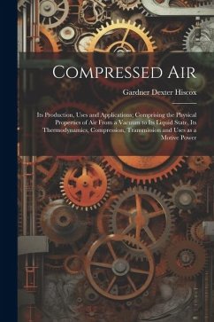 Compressed air; its Production, Uses and Applications; Comprising the Physical Properties of air From a Vacuum to its Liquid State, its Thermodynamics - Hiscox, Gardner Dexter