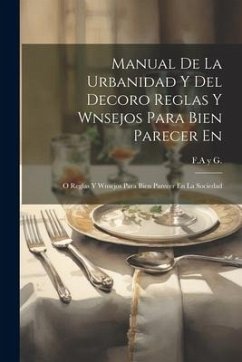 Manual De La Urbanidad Y Del Decoro Reglas Y Wnsejos Para Bien Parecer En: O Reglas Y Wnsejos Para Bien Parecer En La Sociedad - G, F. a. Y.