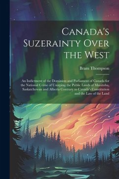 Canada's Suzerainty Over the West; an Indictment of the Dominion and Parliament of Canada for the National Crime of Usurping the Public Lands of Manit - Thompson, Bram