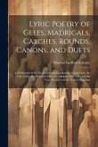 Lyric Poetry of Glees, Madrigals, Catches, Rounds, Canons, and Duets: As Performed in the Noblemen and Gentlemen's Catch Club, the Glee Club, the Melo