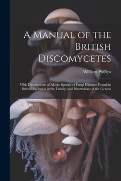 A Manual of the British Discomycetes: With Descriptions of all the Species of Fungi Hitherto Found in Britain, Included in the Family, and Illustratio - Phillips, William