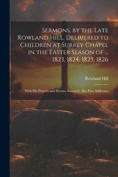 Sermons, by the Late Rowland Hill, Delivered to Children at Surrey Chapel in the Easter Season of ... 1823, 1824, 1825, 1826: With His Prayers and Hym - Hill, Rowland