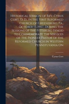 Historical Sermon of Rev. Cyrus Cort, D. D., in the First Reformed Church of Greensburg, Pa., October 13, 1907, During the Sessions of the Pittsburg S - Cort, Cyrus