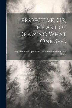Perspective, Or, the Art of Drawing What One Sees: Explained and Adapted to the Use of Those Sketching From Nature - Anonymous