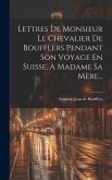 Lettres De Monsieur Le Chevalier De Boufflers Pendant Son Voyage En Suisse, À Madame Sa Mère...