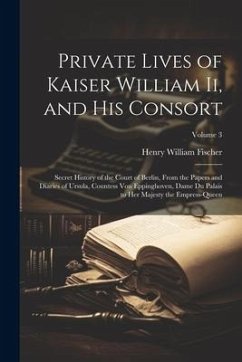 Private Lives of Kaiser William Ii, and His Consort: Secret History of the Court of Berlin, From the Papers and Diaries of Ursula, Countess Von Epping - Fischer, Henry William
