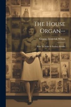 The House Organ--: How To Make It Produce Results - Wilson, George Frederick