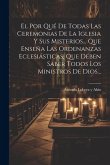 El Por Qué De Todas Las Ceremonias De La Iglesia Y Sus Misterios... Que Enseña Las Ordenanzas Eclesiásticas, Que Deben Saber Todos Los Ministros De Di