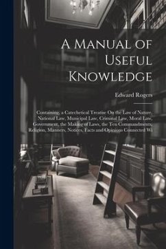 A Manual of Useful Knowledge: Containing, a Catechetical Treatise On the Law of Nature, National Law, Municipal Law, Criminal Law, Moral Law, Govern - Rogers, Edward