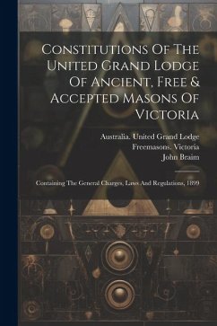 Constitutions Of The United Grand Lodge Of Ancient, Free & Accepted Masons Of Victoria: Containing The General Charges, Laws And Regulations, 1899 - Victoria, Freemasons; Braim, John