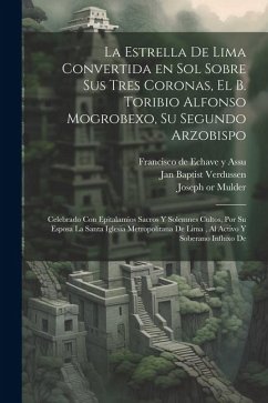 La estrella de Lima convertida en sol sobre sus tres coronas, el b. Toribio Alfonso Mogrobexo, su segundo arzobispo: Celebrado con epitalamios sacros - Echave y. Assu, Francisco de; Mulder, Joseph