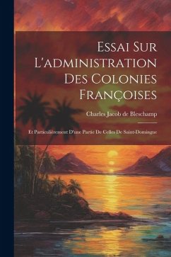 Essai Sur L'administration Des Colonies Françoises: Et Particulièrement D'une Partie De Celles De Saint-domingue