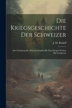 Die Kriegsgeschichte Der Schweizer: Seit Gründung Des Schweizerbundes Bis Zum Ewigen Frieden Mit Frankreich - Rudolf, J. M.
