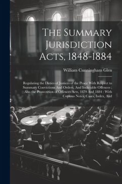 The Summary Jurisdiction Acts, 1848-1884: Regulating the Duties of Justices of the Peace With Respect to Summary Convictions And Orders, And Indictabl - Glen, William Cunningham