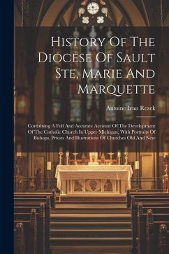 History Of The Diocese Of Sault Ste, Marie And Marquette: Containing A Full And Accurate Account Of The Development Of The Catholic Church In Upper Mi - Rezek, Antoine Ivan