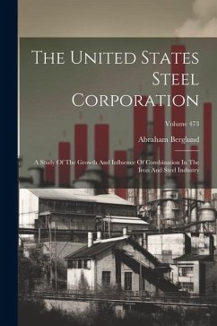 The United States Steel Corporation: A Study Of The Growth And Influence Of Combination In The Iron And Steel Industry; Volume 473 - Berglund, Abraham
