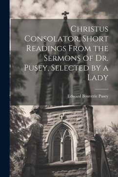 Christus Consolator, Short Readings From the Sermons of Dr. Pusey, Selected by a Lady - Pusey, Edward Bouverie
