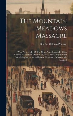 The Mountain Meadows Massacre: Who Were Guilty Of The Crime? An Address By Elder Charles W. Penrose, October 26, 1884. Also A Supplement Containing I - Penrose, Charles William