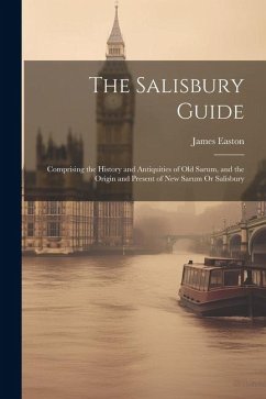 The Salisbury Guide: Comprising the History and Antiquities of Old Sarum, and the Origin and Present of New Sarum Or Salisbury - Easton, James