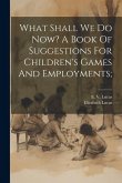 What Shall We Do Now? A Book Of Suggestions For Children's Games And Employments;