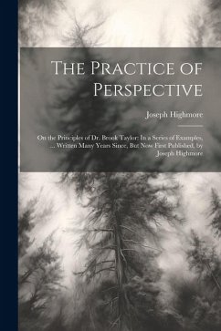 The Practice of Perspective: On the Principles of Dr. Brook Taylor: In a Series of Examples, ... Written Many Years Since, But Now First Published, - Highmore, Joseph