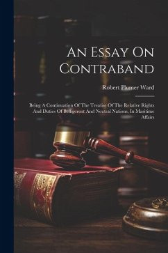 An Essay On Contraband: Being A Continuation Of The Treatise Of The Relative Rights And Duties Of Belligerent And Neutral Nations, In Maritime - Ward, Robert Plumer