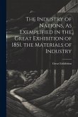 The Industry of Nations, As Exemplified in the Great Exhibition of 1851. the Materials of Industry