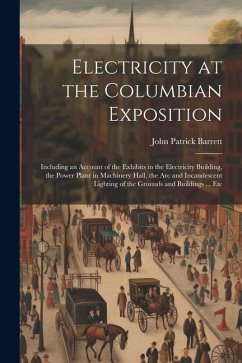 Electricity at the Columbian Exposition: Including an Account of the Exhibits in the Electricity Building, the Power Plant in Machinery Hall, the Arc - Barrett, John Patrick