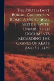 The Protestant Burial-ground In Rome, A Historical Sketch. (with Unpublished Documents Regarding The Graves Of Keats And Shelly)